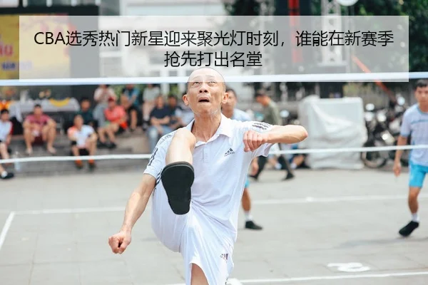CBA选秀热门新星迎来聚光灯时刻，谁能在新赛季抢先打出名堂